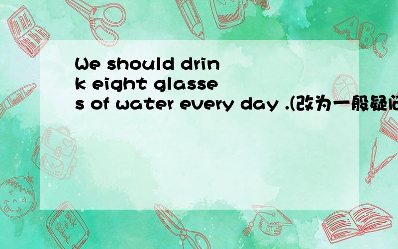 We should drink eight glasses of water every day .(改为一般疑问句）