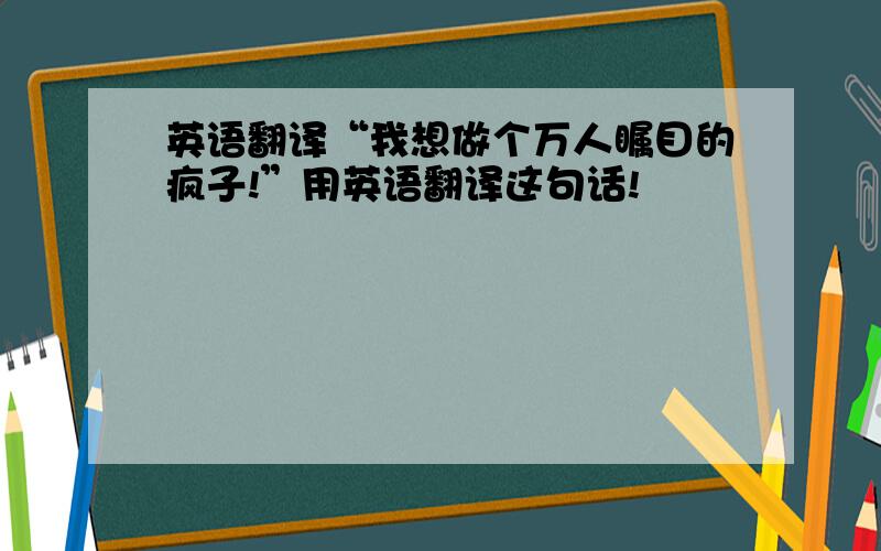 英语翻译“我想做个万人瞩目的疯子!”用英语翻译这句话!