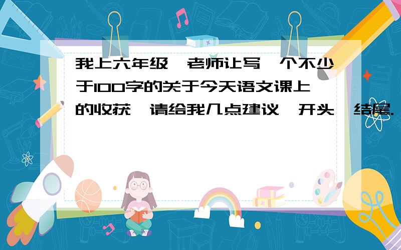 我上六年级,老师让写一个不少于100字的关于今天语文课上的收获,请给我几点建议、开头、结尾.