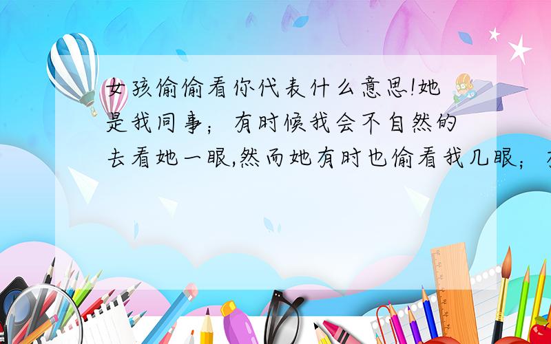 女孩偷偷看你代表什么意思!她是我同事；有时候我会不自然的去看她一眼,然而她有时也偷看我几眼；有时候我们互相盯着对方；我估计她也明白我喜欢她；但我不确定她是不是也喜欢我；