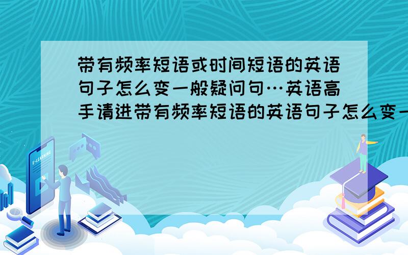 带有频率短语或时间短语的英语句子怎么变一般疑问句…英语高手请进带有频率短语的英语句子怎么变一般疑问句请详细说明（请从这句话开始引入,They often play piano,如果您认为需要,或者认