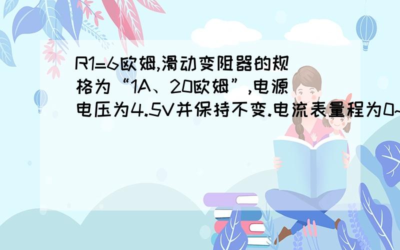 R1=6欧姆,滑动变阻器的规格为“1A、20欧姆”,电源电压为4.5V并保持不变.电流表量程为0~0.6A,电压表的量程为0~3V.求（1）为保护电表,则滑动变阻器的变化范围为多少?（2）当滑动变阻器R2为8欧姆