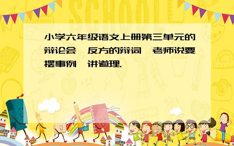 小学六年级语文上册第三单元的辩论会,反方的辩词,老师说要摆事例,讲道理.