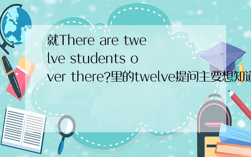 就There are twelve students over there?里的twelve提问主要想知道的是关于over there的取舍和放置