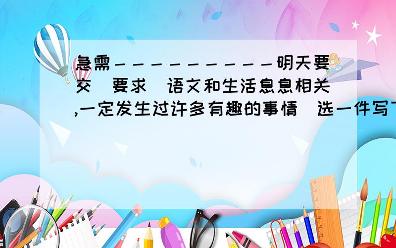 急需－－－－－－－－－明天要交．要求（语文和生活息息相关,一定发生过许多有趣的事情．选一件写下来）初中生水平,我写不出来’’’’’’’’’’’’’’’’’’’’’好的再