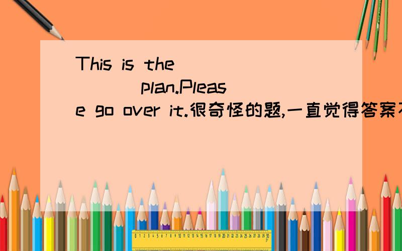 This is the _____ plan.Please go over it.很奇怪的题,一直觉得答案不太对,This is the _____ plan.Please go over it.（change） 答案写的是changed,我写的是changeable.另外,lovely的比较级是什么,看了很多答案,大家给