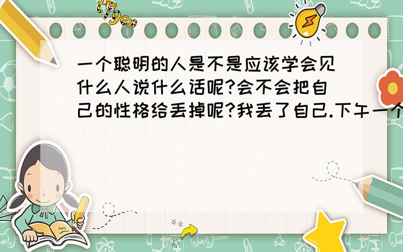 一个聪明的人是不是应该学会见什么人说什么话呢?会不会把自己的性格给丢掉呢?我丢了自己.下午一个更年期的阿姨跟我聊天了,我也好饭,曾经开朗的自己也不开朗了,下午好郁闷,好内相,别