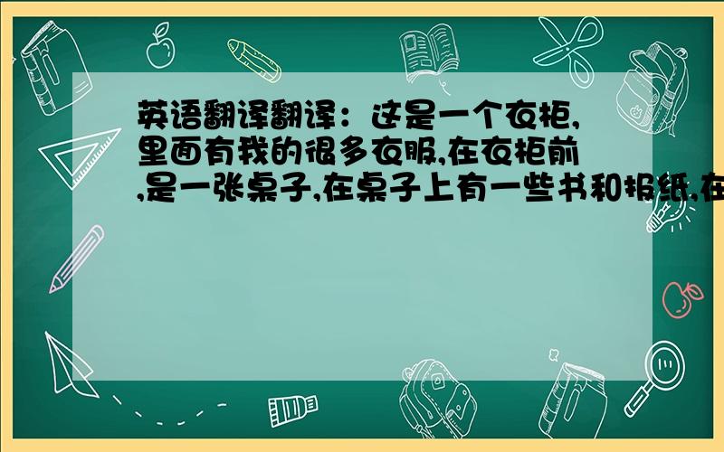 英语翻译翻译：这是一个衣柜,里面有我的很多衣服,在衣柜前,是一张桌子,在桌子上有一些书和报纸,在桌子旁,是一张床（这里加点对床的描写）床边是一扇窗户,它非常干净、明亮.（高手再