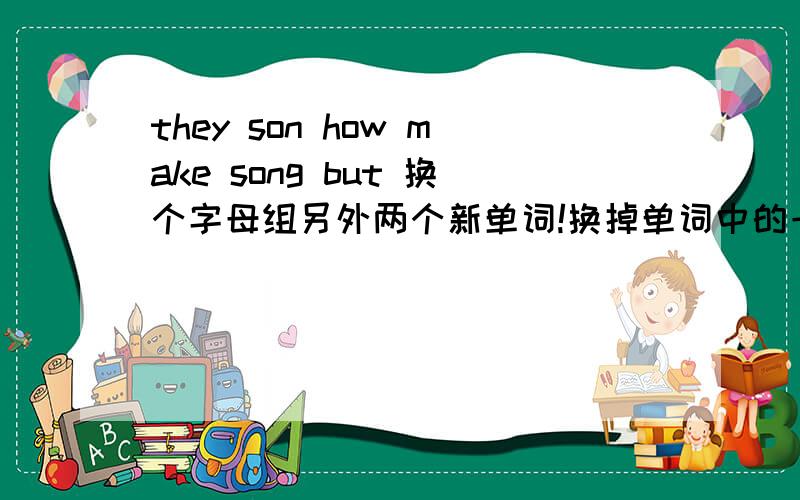 they son how make song but 换个字母组另外两个新单词!换掉单词中的一个字母，使它变成另一个单词，要两个