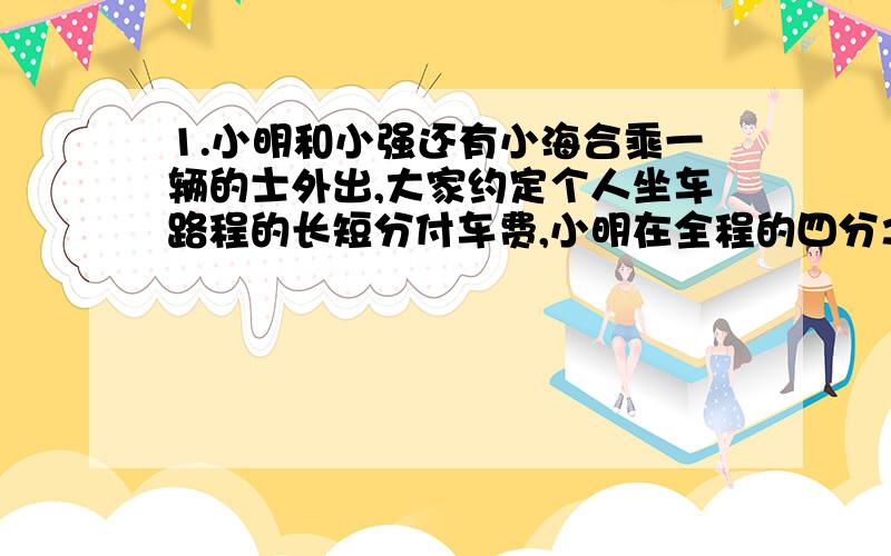 1.小明和小强还有小海合乘一辆的士外出,大家约定个人坐车路程的长短分付车费,小明在全程的四分之一处下车,小强在全程的五分之三下车,只有小海坐到终点,小孩付了车费37元,小明和小青应