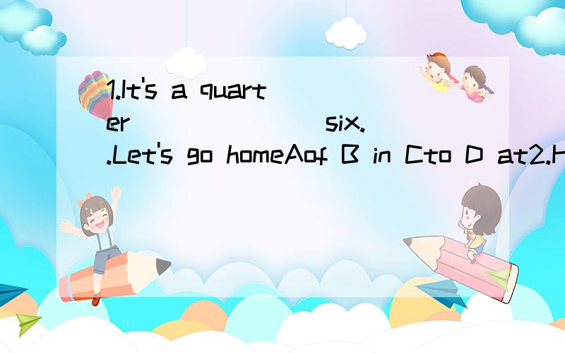 1.It's a quarter_______ six..Let's go homeAof B in Cto D at2.He  speaks Japanese best_____-the boy students.A between  B with  C among3.He left home ____a cold winter eveing.A at B on  Cin4.How about ____the flowers now?A watering B are watering  C w