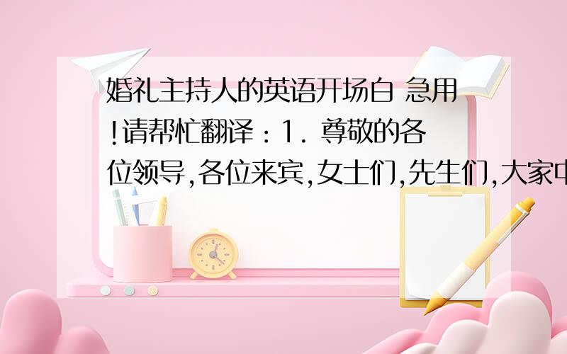 婚礼主持人的英语开场白 急用!请帮忙翻译：1. 尊敬的各位领导,各位来宾,女士们,先生们,大家中午好! 2. 本场婚礼由XX婚礼策划中心策划主持. 3. 2009年8月22日,一对新人的结婚典礼圆满结束!