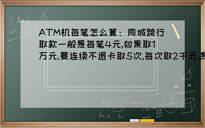 ATM机每笔怎么算：同城跨行取款一般是每笔4元,如果取1万元,要连续不退卡取5次,每次取2千元,是1笔?还是5笔?