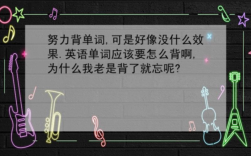 努力背单词,可是好像没什么效果.英语单词应该要怎么背啊,为什么我老是背了就忘呢?