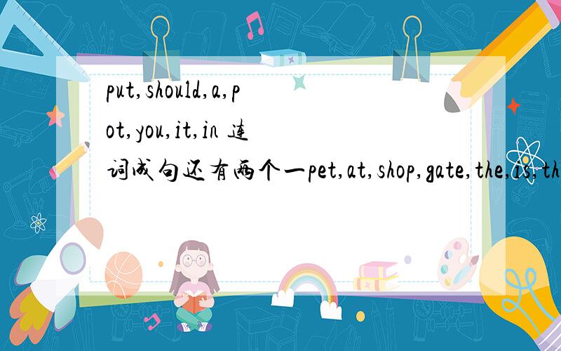 put,should,a,pot,you,it,in 连词成句还有两个一pet,at,shop,gate,the,is,the,east二from,the,the,water,river,comes,vapour,in都答上来的,