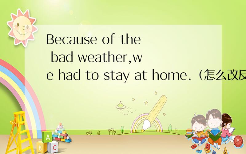 Because of the bad weather,we had to stay at home.（怎么改反意疑问句）请同学们帮助一下,Because of the bad weather,we had to stay at home,———?