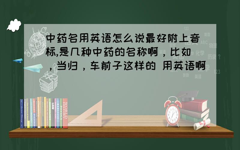 中药名用英语怎么说最好附上音标,是几种中药的名称啊，比如，当归，车前子这样的 用英语啊