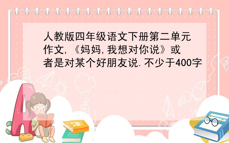 人教版四年级语文下册第二单元作文,《妈妈,我想对你说》或者是对某个好朋友说.不少于400字