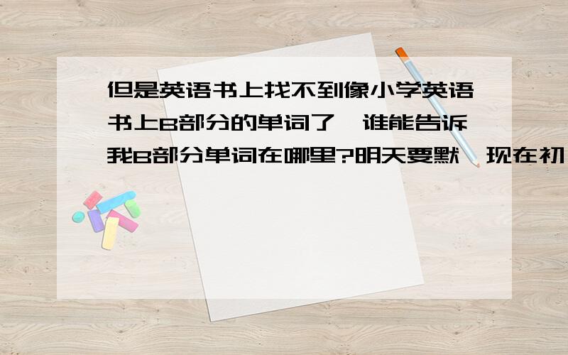 但是英语书上找不到像小学英语书上B部分的单词了,谁能告诉我B部分单词在哪里?明天要默,现在初一英语书,全是画面,看都看不懂.