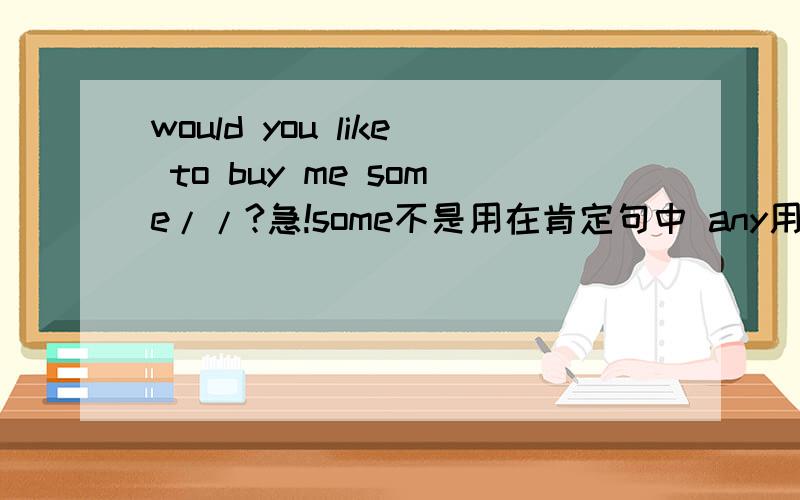 would you like to buy me some//?急!some不是用在肯定句中 any用在否定句和疑问句中么.为什么这儿 would you like to buy me some ?这里some还用在疑问句啊?