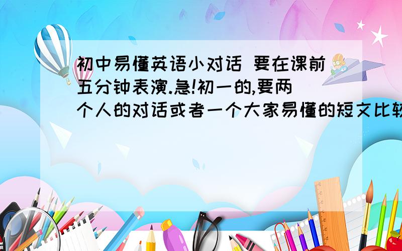 初中易懂英语小对话 要在课前五分钟表演.急!初一的,要两个人的对话或者一个大家易懂的短文比较好背的