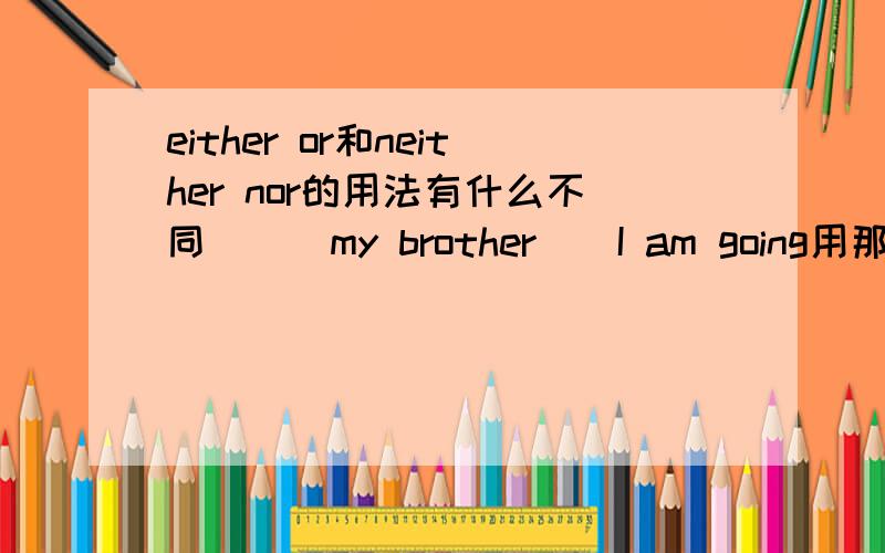 either or和neither nor的用法有什么不同___my brother__I am going用那个合适,请指教!下面的选择题用那个合适呢！！！