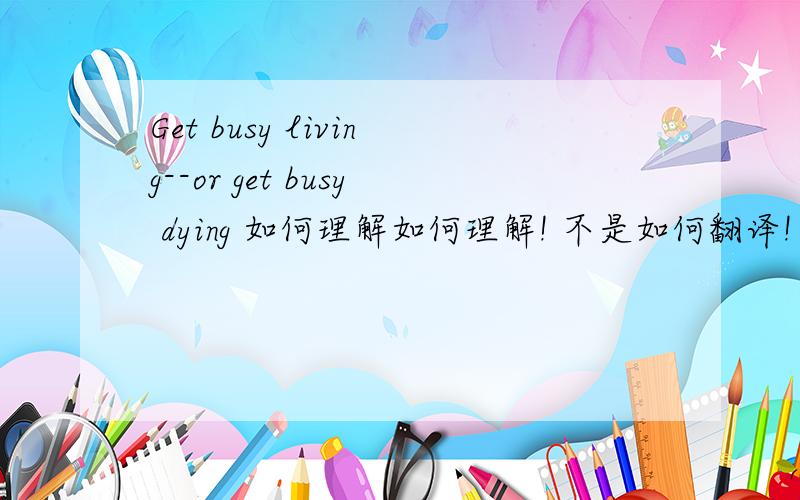 Get busy living--or get busy dying 如何理解如何理解! 不是如何翻译!
