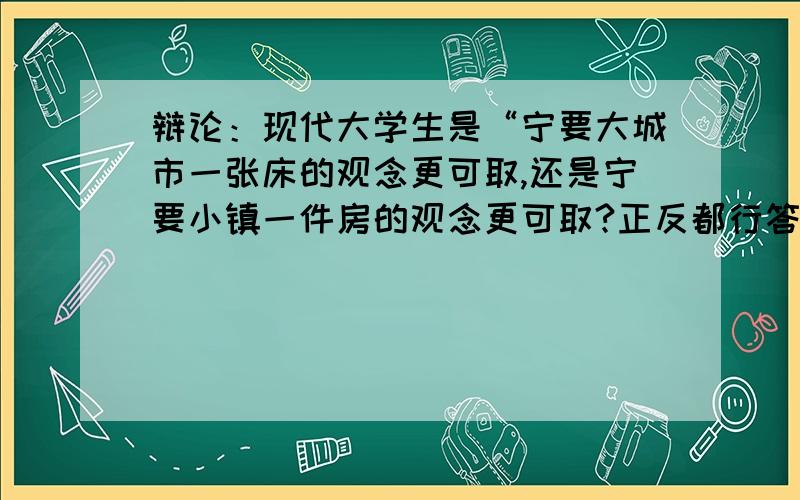 辩论：现代大学生是“宁要大城市一张床的观念更可取,还是宁要小镇一件房的观念更可取?正反都行答好一定加悬赏哦要有观点啦,正反双方都行