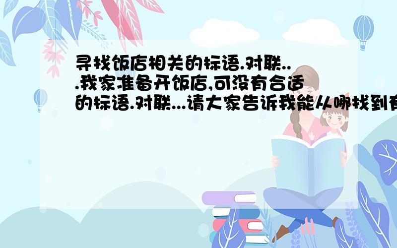 寻找饭店相关的标语.对联...我家准备开饭店,可没有合适的标语.对联...请大家告诉我能从哪找到有关饭店标语.对联...有什么网站,还是什么...如果有合适的也不妨说出来.....