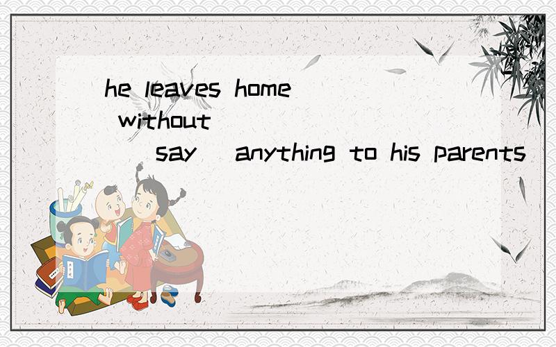 he leaves home without ______(say) anything to his parents