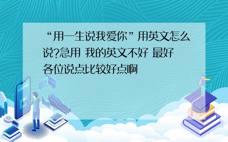 “用一生说我爱你”用英文怎么说?急用 我的英文不好 最好各位说点比较好点啊