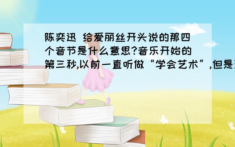 陈奕迅 给爱丽丝开头说的那四个音节是什么意思?音乐开始的第三秒,以前一直听做“学会艺术”,但是现在发现不是...