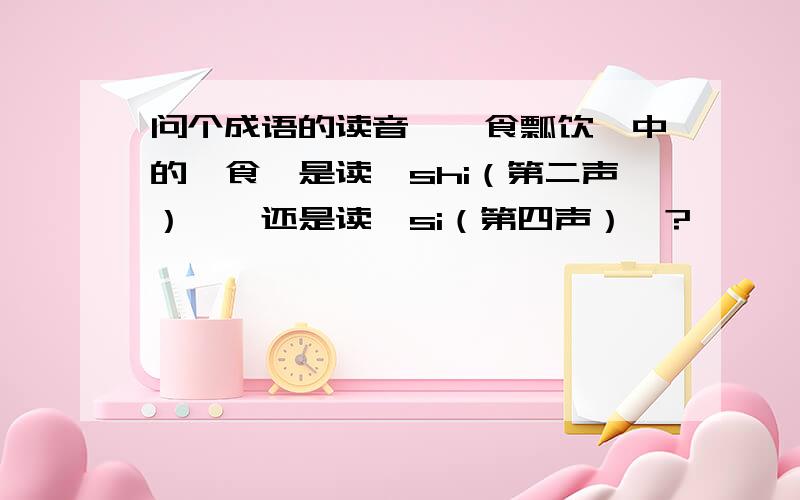 问个成语的读音＜箪食瓢饮＞中的＜食＞是读＜shi（第二声）＞…还是读＜si（第四声）＞?