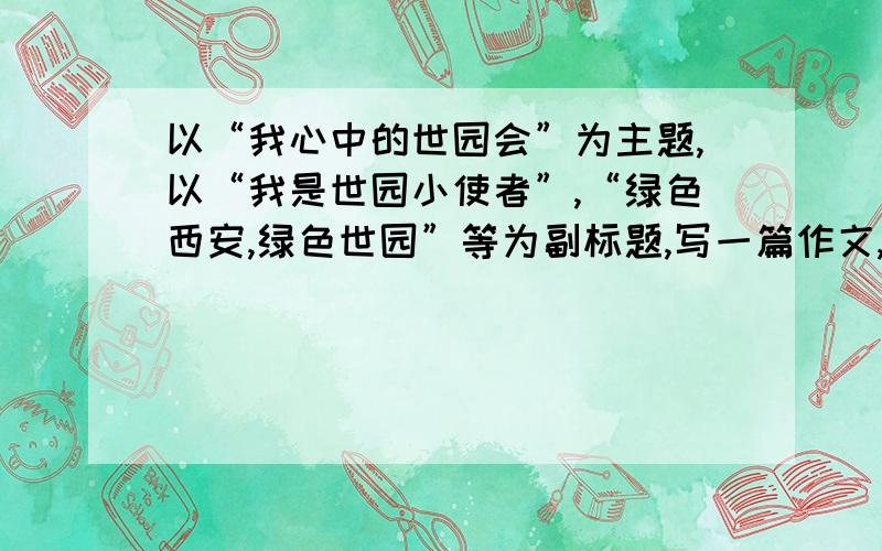 以“我心中的世园会”为主题,以“我是世园小使者”,“绿色西安,绿色世园”等为副标题,写一篇作文,谢