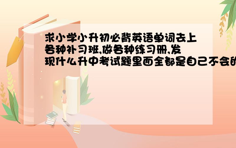 求小学小升初必背英语单词去上各种补习班,做各种练习册,发现什么升中考试题里面全都是自己不会的单词.我在班里英语挺好的啊,课本上的单词背得滚瓜烂熟,但是这些题里面都是生词.这是