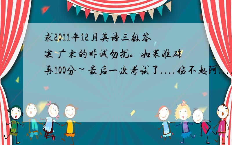 求2011年12月英语三级答案 广东的非诚勿扰。如果准确再100分~最后一次考试了....伤不起阿....或者百度消息或者百度HI发给我!准确绝对加100分!