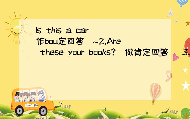 Is this a car(作bou定回答)~2.Are these your books?(做肯定回答） 3.That' s a bus （用six代替a改写句子） 4.These are erasers(改为单数句） 5.Those are cakes in English(对cakes提问）~求丫丫丫~