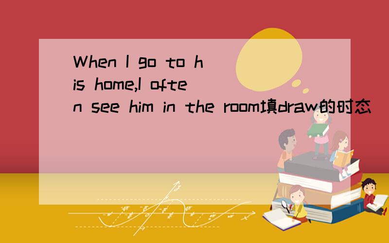 When I go to his home,I often see him in the room填draw的时态