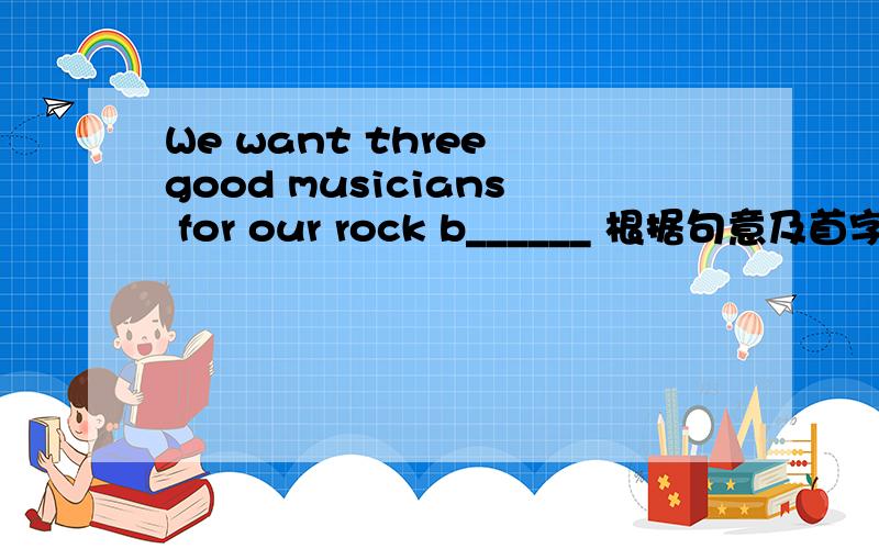 We want three good musicians for our rock b______ 根据句意及首字母填入一个恰当的词