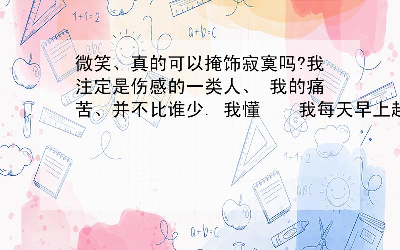 微笑、真的可以掩饰寂寞吗?我注定是伤感的一类人、 我的痛苦、并不比谁少. 我懂    我每天早上起来的第一件事就是想着如何伪装自己、 怎样才能不被别人轻易看穿我的软弱、 我逞强,即