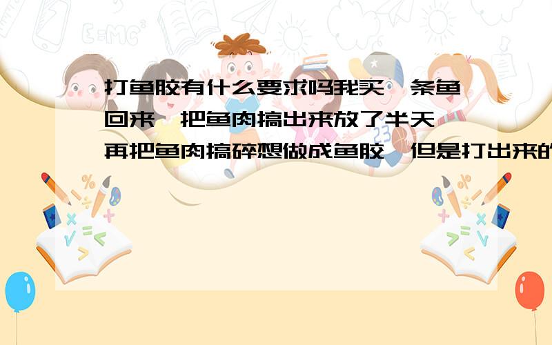 打鱼胶有什么要求吗我买一条鱼回来,把鱼肉搞出来放了半天,再把鱼肉搞碎想做成鱼胶,但是打出来的太沾了,一点都不滑,