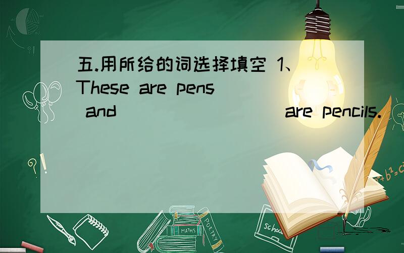 五.用所给的词选择填空 1、These are pens and ________ are pencils. (that, this, those)2、Tom was sick yesterday. ________ is why he missed school. ( That, Those, These) 3、Which of ______ shirts are Tom's ( These, this, that) 4、This des