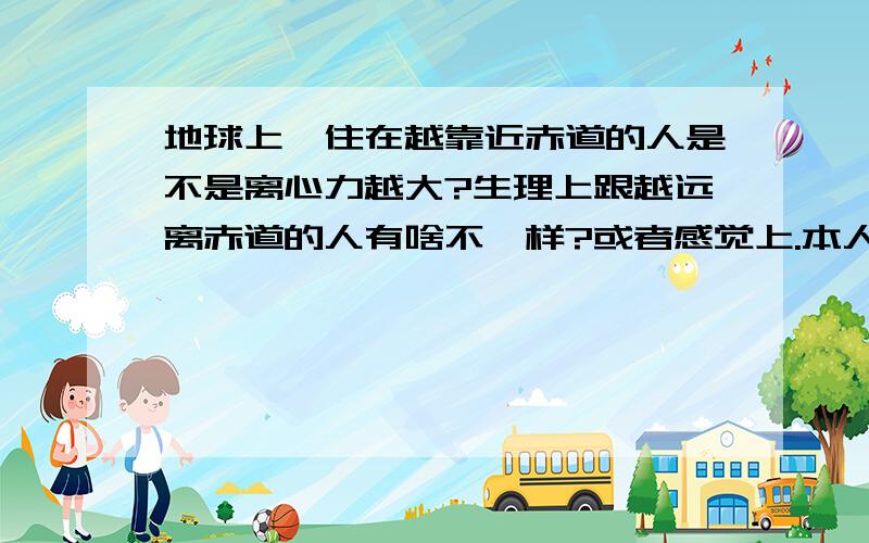 地球上,住在越靠近赤道的人是不是离心力越大?生理上跟越远离赤道的人有啥不一样?或者感觉上.本人喜欢胡思乱想,我也知道这种想法有点怪诞.但是我真的很想知道有什么区别,哪怕是很微妙