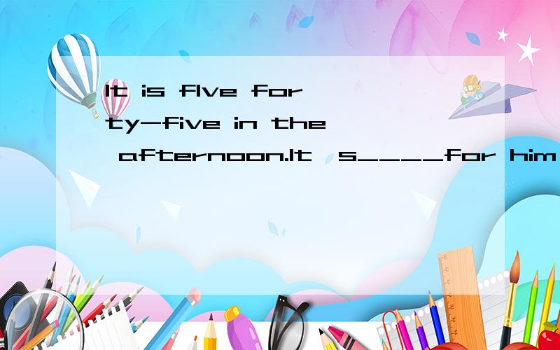 It is flve forty-five in the afternoon.It's____for him to go _____横线上填什么