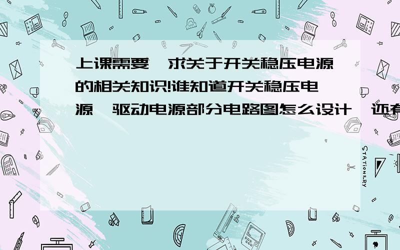 上课需要,求关于开关稳压电源的相关知识!谁知道开关稳压电源,驱动电源部分电路图怎么设计,还有接下来需要做什么?我们是在DXP下做着实验的．非常感谢!最好今天给我回复,回答好的话加到