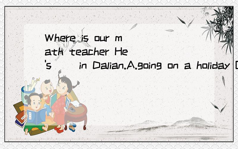 Where is our math teacher He's( )in Dalian.A.going on a holiday B.going for a holiday C.on vist D.on holiday为什么 选那个啥 阿...