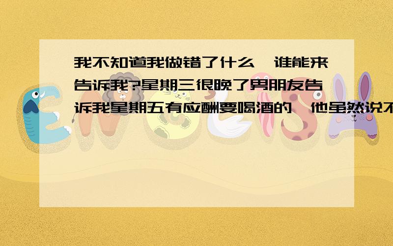 我不知道我做错了什么,谁能来告诉我?星期三很晚了男朋友告诉我星期五有应酬要喝酒的,他虽然说不会喝醉但是上次应酬喝伤了身体,我不能阻止他不喝酒又怕他喝完难受就查了些解酒的保健