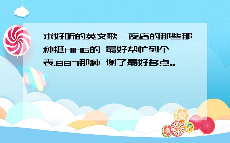 求好听的英文歌、夜店的那些那种挺HIHG的 最好帮忙列个表.887那种 谢了最好多点。。