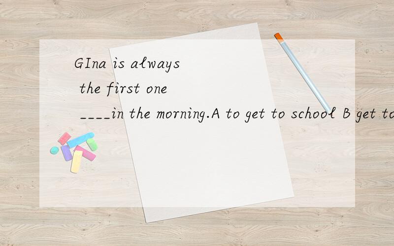 GIna is always the first one ____in the morning.A to get to school B get to schoolC getting to school D gets to school