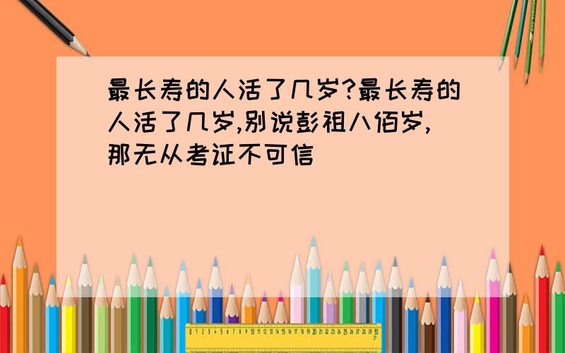 最长寿的人活了几岁?最长寿的人活了几岁,别说彭祖八佰岁,那无从考证不可信